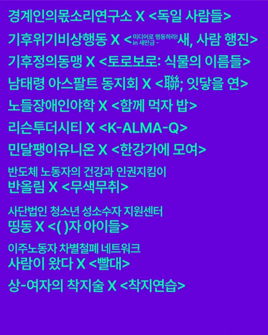 경계인의뭇소리연구소 × 〈독일 사람들〉
기후위기비상행동 × 〈미디어로 행동하라 in 새만금 - 새, 사람 행진〉
기후정의동맹 × 〈토로보로: 식물의 이름들〉
남태령 아스팔트 동지회 × 〈聯; 잇닿을 연〉
노들장애인야학 × 〈함께 먹자 밥〉
리슨투더시티 × 〈K-ALMA-Q〉
민달팽이유니온 × 〈한강가에 모여〉
반올림 × 〈무색무취〉
사단법인 청소년 성소수자 지원센터 띵동 × 〈( )자 아이들〉
이주노동자 차별철폐 네트워크 사람이 왔다 × 〈빨대〉
상-여자의 착지술 × 〈착지연습〉
옥바라지선교센터 × 〈나무가 흔들릴 때 마음이 찾아온다〉
이태원을 기억하는 호박랜턴 × 〈이어달리기〉
장애여성공감 × 〈마루와 내 친구의 결혼식〉
전국불안정노동철폐연대 × 〈이슬이 온다〉
체제전환운동 조직위원회 × 〈WTO/99〉
퀴어 페미니스트 미디어 그룹 연분홍치마 × 〈파기상접: 깨진 그릇 붙이기〉
퀴어팔레스타인연대 QK48 × 〈팔레스타인 코미디 클럽〉
팔레스타인과연대하는한국시민사회긴급행동 × 〈팔레스타인을 위한 두 대의 카메라〉
팔레스타인평화연대 × 〈이드〉, 〈감옥〉
플랫폼C × 〈물소가 일어서는 날〉
한국성소수자인권단체연합 무지개행동 × 〈우리는 광장에서〉
한국성폭력상담소 × 〈착지연습〉
한국여성노동자회 × 〈E동의 시간들〉
한국이주여성인권센터 × 〈쪽〉
HIV/AIDS인권행동 알 × 〈새와 함께 당신에게〉