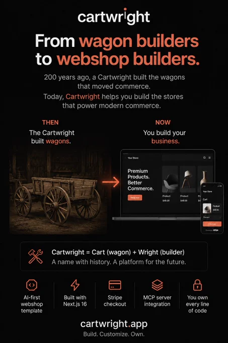 Cartwright means wagon builder.
The word comes from two old terms:
Cart = wagon
Wright = craftsman, maker, or builder
So historically, a cartwright was the person who built and repaired carts, wagons, and the wooden vehicles that helped move goods, people, and trade.
That meaning is exactly why the name fits Cartwright.app.
A few hundred years ago, commerce depended on wagons. If you wanted to move products, reach customers, or build a business, you needed the physical tools of trade. The cartwright built those tools.
Today, commerce has moved online.
The new “wagon” is the webshop.
It carries your products, your brand, your payments, your customer experience, and your business forward.
That is the idea behind Cartwright.
We are building an AI-first webshop template for people who want to create, customize, and truly own their online store.
Not rent it.
Not be locked into a closed platform.
Not be limited by someone else’s system.
Build it.
Customize it.
Own it.
From wagon builders to 