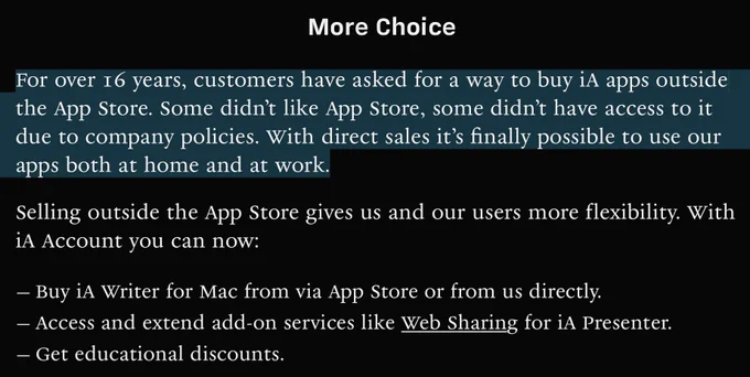 More Choice

For over 16 years, customers have asked for a way to buy iA apps outside the App Store. Some didn’t like App Store, some didn’t have access to it due to company policies. With direct sales it’s finally possible to use our apps both at home and at work.
Selling outside the App Store gives us and our users more flexibility. With iA Account you can now:
Buy iA Writer for Mac from via App Store or from us directly.
Access and extend add-on services like Web Sharing for iA Presenter.
Get educational discounts.