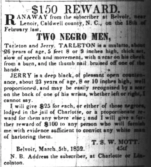 $150 REWARD. RANAWAY from the subscriber at Belvoir, near Lenoir, Caldwell county, N. C., on the 18th of February last. TWO NEGRO MEN, Tarleton and Jerry. TARLETON is a mulatto, about 26 years of age, 5 feet 8 or 9 inches high, thick set, slow of speech and movement, with a scar on his cheek from a burn, and the thumb nail bruised off one of the hands. JERRY is a deep black, of pleasant open countenance, about 23 years of age, 8 or 10 inches high, well proportioned, and may be easily recognized by a scar on the back of one of his wrists, whether left or right, I cannot say. I will give $25 for each, or either of those negroes, lodged in the jail of Charlotte, or a proportionate reward for them any where else; and I will give a further reward of $100 to any person who will furnish me with evidence sufficient to convict any white man of harboring them. T. S. W. MOTT. Belvoir, March 5th, 1852. 45tf N. B. Address the subscriber, at Charlotte or Lincolnton.