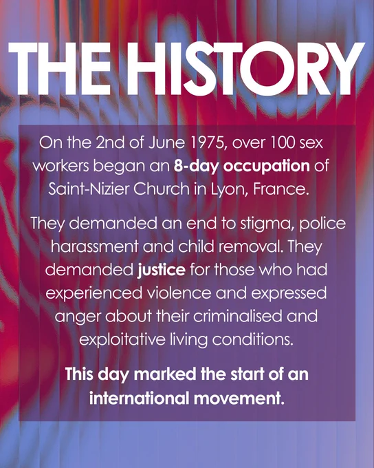 Graphic: Gradient blue and red background. Large white bold text on top. 
Text reads: The History. On the 2nd of June 1975, over 100 sex workers began an 8-day occupation of Saint-Nizier Church in Lyon, France.
They demanded an end to stigma, police harassment and child removal. They demanded justice for those who had experienced violence and expressed anger about their criminalised and exploitative living conditions.
This day marked the start of an international movement.