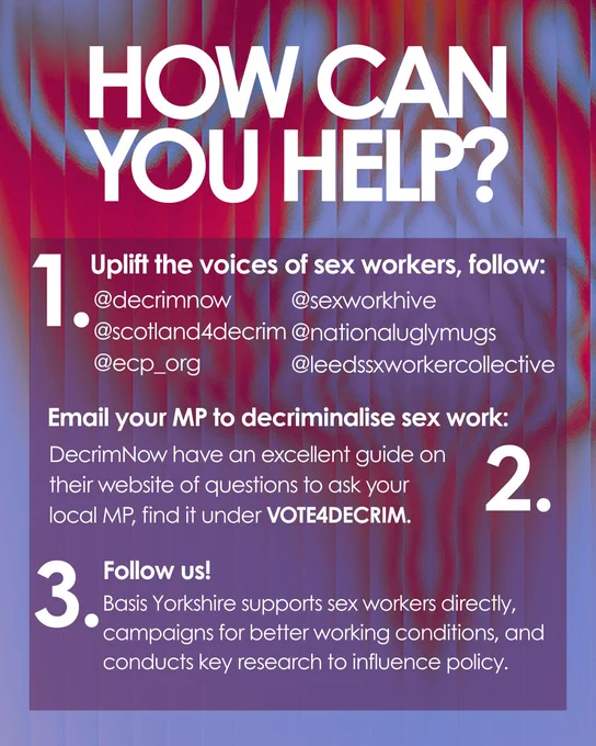 Graphic: Gradient blue and red background. Large white bold text on top.
Text reads: How can you help?

1. Uplift the voices of sex workers, follow:
@decrimnow
@scotland4decrim
@ecp_org
@sexworkhive
@nationaluglymugs
@leedssxworkercollective

2. Email your MP to decriminalise sex work:
DecrimNow have an excellent guide on their website of questions to ask your local MP, find it under VOTE4DECRIM.

3. Follow us!
Basis Yorkshire supports sex workers directly, campaigns for better working conditions, and conducts key research to influence policy.