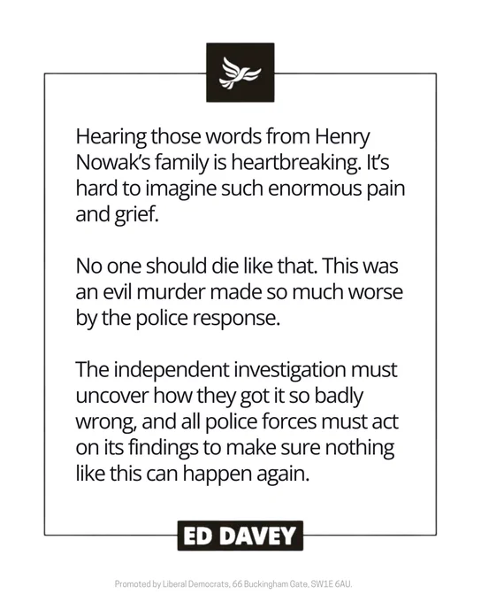 Hearing those words from Henry Nowak’s family is heartbreaking. It’s hard to imagine such enormous pain and grief.

No one should die like that. This was an evil murder made so much worse by the police response. 

The independent investigation must uncover how they got it so badly wrong, and all police forces must act on its findings to make sure nothing like this can happen again. - Ed Davey