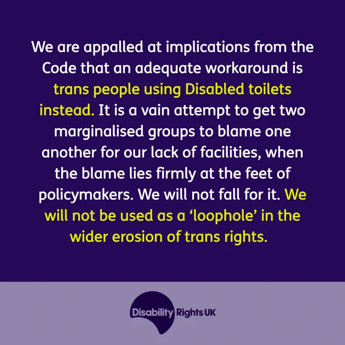 We are appalled at implications from the Code that an adequate workaround is trans people using Disabled toilets instead. It is a vain attempt to get two marginalised groups to blame one another for our lack of facilities, when the blame lies firmly at the feet of policymakers. We will not fall for it. We will not be used as a ‘loophole’ in the wider erosion of trans rights.  
Image of Disability Rights UK logo in a purple box.
