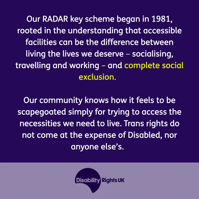 Our RADAR key scheme began in 1981, rooted in the understanding that accessible facilities can be the difference between living the lives we deserve – socialising, travelling and working – and complete social exclusion.  

Our community knows how it feels to be scapegoated simply for trying to access the necessities we need to live. Trans rights do not come at the expense of Disabled, nor anyone else’s.
Image of Disability Rights UK logo in a purple box.
