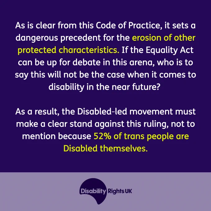 As is clear from this Code of Practice, it sets a dangerous precedent for the erosion of other protected characteristics. If the Equality Act can be up for debate in this arena, who is to say this will not be the case when it comes to disability in the near future? 

As a result, the Disabled-led movement must make a clear stand against this ruling, not to mention because 52% of trans people are Disabled themselves.  
Image of Disability Rights UK logo in a purple box.