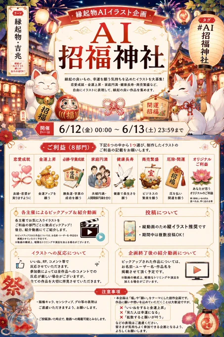 縁起物AIイラスト企画
AI招福神社

概要
縁起の良いもの、幸運を願う気持ちを込めたイラスト
恋愛成就・金運上昇・家庭円満・健康長寿・商売繁盛など、自由にイラストに表現して縁起の良い作品を集めます

テーマ
「縁起物・吉兆」
縁起が良さそうな感じが伝わればOK


タグ
AI招福神社


開催日
6/12(金) 00:00～ 6/13(土) 23:59まで

詳細
恋愛成就
金運上昇
必勝・学業成就
家庭円満(夫婦円満、人間関係円満含む)
健康長寿
商売繁盛
厄除・開運
オリジナルご利益(自作したご利益)
※例:美味しいものいっぱい食べれる、早く走れる等

・上記8つのご利益から1つ選んで頂き、制作したイラストのご利益の記載をお願いします
・各主催でお気に入りイラストをご利益の部門ごとに数点ピックアップさせていただき、後日動画にて紹介させていただきます。
・縦動画のため縦イラスト推奨です
・期間中は複数投稿可


イラストへの反応について
・いいね、RP、コメント等で反応させていただきます。
・参加数によっては全作品へのコメントでの反応が厳しい場合がございますが全ての作品を大切に拝見させていただきます。

企画終了後の紹介動画について
ピックアップされた作品については、お名前・ユーザー名・作品名を掲載させて頂く予定です。
※動画の構成上、軽微なトリミングや演出を加える場合がございます

注意事項
・版権キャラ、センシティブ、グロ等の表現はご遠慮いただきますよう、お願いします。
・ご投稿頂いた時点で、動画への掲載可能とみなします
・本企画は「福」や「願い」をテーマにした創作企画です。
作品に願いや想いを込めていただくことは大歓迎ですが、
「いいねをすると金運上昇」
「見た人は幸運になる」
「拡散すると願いが叶う」

などの表現はご遠慮ください。
皆さまが気持ちよく参加できる企画となるよう、ご理解とご協力をお願いいたします。