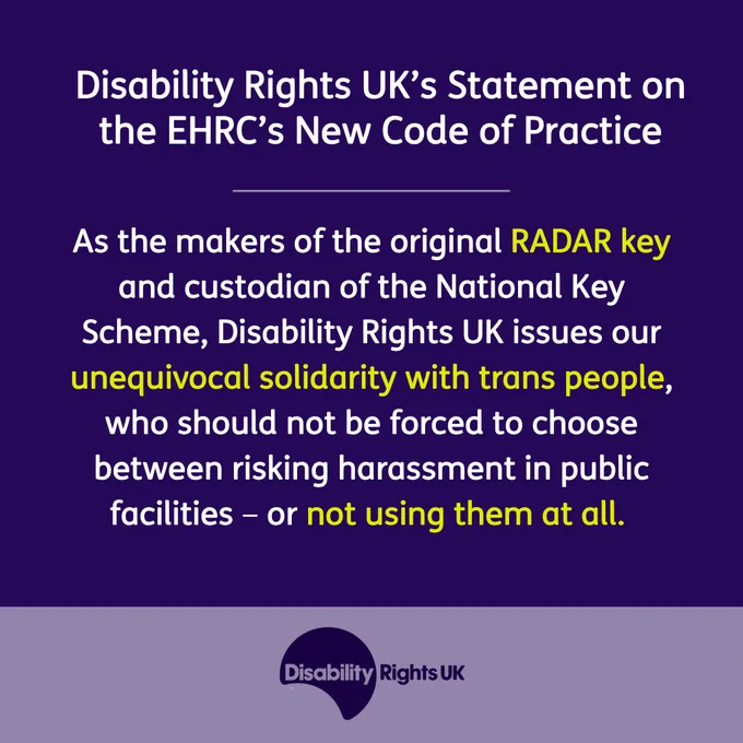 Disability Rights UK’s Statement on the EHRC’s New Code of Practice
As the makers of the original RADAR key and custodian of the National Key Scheme, Disability Rights UK issues our unequivocal solidarity with trans people, who should not be forced to choose between risking harassment in public facilities – or not using them at all. 
Image of Disability Rights UK logo in a purple box.
