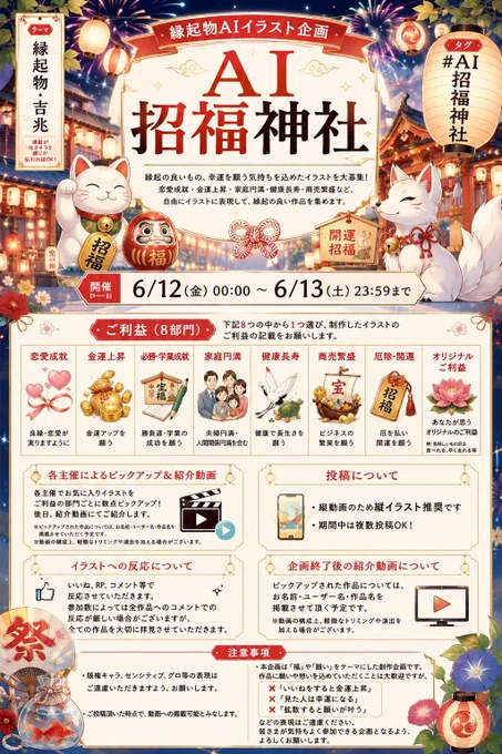 【縁起物AIイラスト企画】
⛩AI招福神社⛩

縁起の良いもの、幸運を願う気持ちを込めたイラスト
恋愛成就・金運上昇・家庭円満・健康長寿・商売繁盛など、自由にイラストに表現して縁起の良い作品を集めます

【テーマ】
「縁起物・吉兆」
縁起が良さそうな感じが伝わればOK

【タグ】
AI招福神社

【開催日】
6/12(金) 00:00～ 6/13(土) 23:59まで

【詳細】
恋愛成就
金運上昇
必勝・学業成就
家庭円満(夫婦円満、人間関係円満含む)
健康長寿
商売繁盛
厄除・開運
オリジナルご利益(自作したご利益)
※オリジナルご利益の例:美味しいもの沢山食べれる、早く走れる等

・上記8つのご利益から1つ選んで頂き、制作したイラストのご利益の記載をお願いします
・各主催でお気に入りイラストをご利益の部門ごとに数点ピックアップさせていただき、後日動画にて紹介させていただきます。
・縦動画のため縦イラスト推奨です
・期間中は複数投稿可


【イラストへの反応について】
・いいね、RP、コメント等で反応させていただきます。
・参加数によっては全作品へのコメントでの反応が厳しい場合がございますが全ての作品を大切に拝見させていただきます。

【企画終了後の紹介動画について】
ピックアップされた作品については、お名前・ユーザー名・作品名を掲載させて頂く予定です。
※動画の構成上、軽微なトリミングや演出を加える場合がございます


【注意事項】
・版権キャラ、センシティブ、グロ等の表現はご遠慮いただきますよう、お願いします。
・ご投稿頂いた時点で、動画への掲載可能とみなします
・本企画は「福」や「願い」をテーマにした創作企画です。
作品に願いや想いを込めていただくことは大歓迎ですが、
「いいねをすると金運上昇」
「見た人は幸運になる」
「拡散すると願いが叶う」

などの表現はご遠慮ください。
皆さまが気持ちよく参加できる企画となるよう、よろしくお願いします。