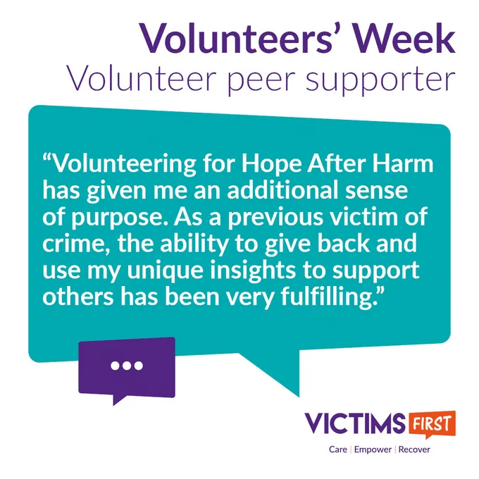 Graphic reads "Volunteers’ Week 
Volunteer peer supporter"

In a green speech bubble are the words: “Volunteering for Hope After Harm has given me an additional sense of purpose. As a previous victim of crime, the ability to give back and use my unique insights to support others has been very fulfilling.”

The Victims First logo is in the bottom right-hand corner