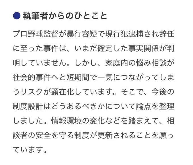 執筆者からのひとこととして以下が記載されている。

“プロ野球監督が暴行容疑で現行犯逮捕され辞任に至った事件は、いまだ確定した事実関係が判明していません。しかし、家庭内の悩み相談が社会的事件へと短期間で一気につながってしまうリスクが顕在化しています。そこで、今後の制度設計はどうあるべきかについて論点を整理しました。情報環境の変化などを踏まえて、相談者の安全を守る制度が更新されることを願っています。”