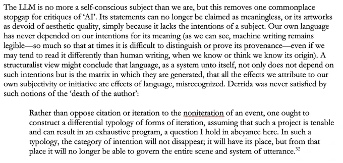 The LLM is no more a self-conscious subject than we are, but this removes one commonplace stopgap for critiques of ‘AI’. Its statements can no longer be claimed as meaningless, or its artworks as devoid of aesthetic quality, simply because it lacks the intentions of a subject. Our own language has never depended on our intentions for its meaning (as we can see, machine writing remains legible—so much so that at times it is difficult to distinguish or prove its provenance—even if we may tend to read it differently than human writing, when we know or think we know its origin). A structuralist view might conclude that language, as a system unto itself, not only does not depend on such intentions but is the matrix in which they are generated, that all the effects we attribute to our own subjectivity or initiative are effects of language, misrecognized. Derrida was never satisfied by such notions of the ‘death of the author’:

Rather than oppose citation or iteration to the noniteration of 