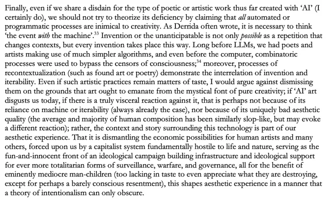 Finally, even if we share a disdain for the type of poetic or artistic work thus far created with ‘AI’ (I certainly do), we should not try to theorize its deficiency by claiming that all automated or programmatic processes are inimical to creativity. As Derrida often wrote, it is necessary to think ‘the event with the machine’.  Invention or the unanticipatable is not only possible as a repetition that changes contexts, but every invention takes place this way. Long before LLMs, we had poets and artists making use of much simpler algorithms, and even before the computer, combinatoric processes were used to bypass the censors of consciousness;  moreover, processes of recontextualization (such as found art or poetry) demonstrate the interrelation of invention and iterability. Even if such artistic practices remain matters of taste, I would argue against dismissing them on the grounds that art ought to emanate from the mystical font of pure creativity; if ‘AI’ art disgusts us today, if th