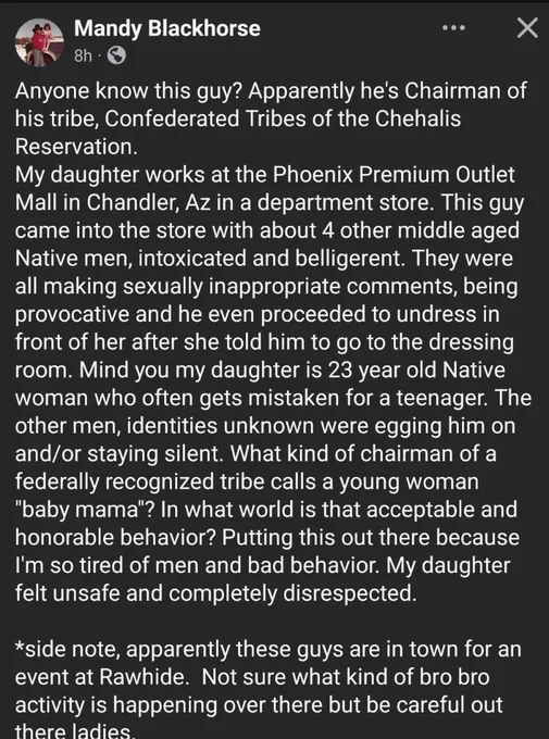 Anyone know this guy? Apparently he's Chairman of his tribe, Confederated Tribes of the Chehalis Reservation.

My daughter works at the Phoenix Premium Outlet Mall in Chandler, Az in a department store. This guy came into the store with about 4 other middle aged Native men, intoxicated and belligerent. They were all making sexually inappropriate comments, being provocative and he even proceeded to undress in front of her after she told him to go to the dressing room. Mind you my daughter is 23 year old Native woman who often gets mistaken for a teenager. The other men, identities unknown were egging him on and/or staying silent. What kind of chairman of a federally recognized tribe calls a young woman "baby mama"? In what world is that acceptable and honorable behavior? Putting this out there because I'm so tired of men and bad behavior. My daughter felt unsafe and completely disrespected.

*side note, apparently these guys are in town for an event at Rawhide. Not sure what kind of bro