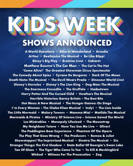Graphic reads:
Kids Week
Shows Announced

A World Elsewhere • Alice In Wonderland • Arcadia
Arthur • Beetlejuice The Musical • Be Like Blippi • Bluey's Big Play
Brainiac Live! • Cabaret • Matthew Bourne's The Car Man • The Cat In The Hat
'Come Alive!' The Greatest Showman Circus Spectacular
The Comedy About Spies • Cyrano De Bergerac • Dark Of The Moon Death Note: The Musical • The Devil Wears Prada • Dinosaur World Live!
Disney's Hercules • Disney's The Lion King • Dog Man: The Musical
The Enormous Crocodile • The Gruffalo • Hadestown
Harry Potter And The Cursed Child • Heathers The Musical
Horrible Histories: Barmy Britain - The Best Bits
Hot Mess: A New Musical • The Hunger Games: On Stage
I'm Every Woman - The Chaka Khan Musical • Indy! • The Lion Inside The Little Mermaid • Malory Towers • Mamma Mia! • Matilda The Musical Mermaids & Pirates • Ministry Of Science Live - Science Saved The World Les Misérables • Monopoly Lifesized • The Mousetrap My Neighbour Totoro 