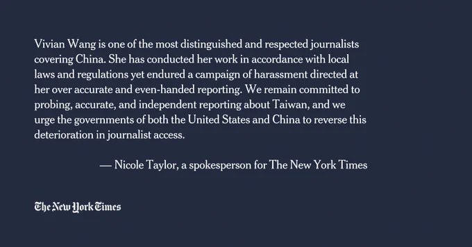 "Vivian Wang is one of the most distinguished and respected journalists covering China. She has conducted her work in accordance with local laws and regulations yet endured a campaign of harassment directed at her over accurate and even-handed reporting. We remain committed to probing, accurate, and independent reporting about Taiwan, and we urge the governments of both the United States and China to reverse this deterioration in journalist access." --Nicole Taylor, a spokesperson for The New York Times
