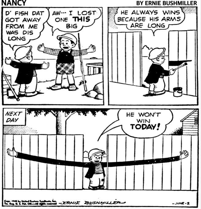 P1-SLUGGO AND ANOTHER BOY HAVE BEEN FISHING, THEY ARE TALKING ABOUT THE ONE THAT GOT AWAY 

SLUGGO HOLDING OUT HIS ARMS: D' FISH DAT GOT AWAY FROM ME WAS DIS LONG

OTHER BOY HOLDING OUT HIS ARMS:
AW... I LOST ONE THIS BIG

P2-SLUGGO AGGRAVATED, IS PAINTING SOMETHING ON EACH SIDE OF AN OPENING IN A SOLID WOODEN FENCE 
SLUGGO: HE ALWAYS WINS BECAUSE HIS ARMS ARE LONG

P3- NEXT DAY-SLUGGO IS STANDING IN THE OPENING IN THE WOODEN FENCE AND ON EITHER SIDE OF THE OPENING SLUGGO HAS PAINTED VERY LONG ARMS AT LEAST SIX FEET ON BOTH SIDES 
SLUGGO: HE WON'T WIN TODAY!