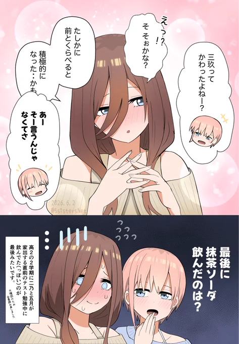 一花
三玖って かわったよね

三玖
そぉかな？

三玖
たしかに前よりは
積極的になったかも

一花
あー そう言うのじゃなくてさ

一花
最後に抹茶ソーダ飲んだのは？

ナレーション

高2の2学期に二乃と五月が
家出する直前のテスト勉強中に
飲んでた（っぽい）のが
最後みたいです。

三玖飲み物調べたシーン（高2の2学期のテスト以降）
・二乃家出ホテルで飲んだのは緑茶と紅茶
・ケーキ店で学年末テストの打ち上げ時は水
・カフェ？でバイト探してるときのコップは水
・高校三年生の全国一斉模試のランチの飲んでいた缶のラベルは抹茶ソーダとは違うっぽいけどラベル変わったとかならここで飲んでる可能性はあるかも（「フータロー 頭 垂れてたけど 大丈夫かな・・」のとこ）
・学園祭1日目の飲み物や食べ物の中に抹茶ソーダはなし
・カラオケでは四葉と同じものを飲む