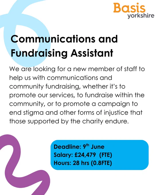 Graphic with text: Basis Yorkshire. Communications and Fundraising and Assistant. We are looking for a new member of staff to help us with communications and community fundraising, whether it's to promote our services, to fundraise within the community, or to promote a campaign to end stigma and other forms of injustice that those supported by the charity endure. Deadline Deadline: 9th June Salary: 24,479 479 (FTE) Hours: 28 hrs (0.8FTE)