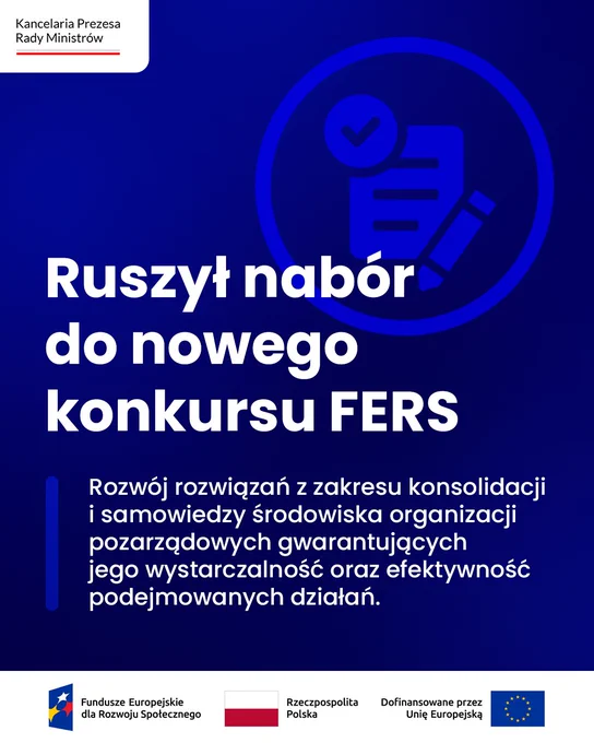 Grafika informacyjna. Spokojne jednolite tło. Pośrodku tytuł: Ruszył nabór do nowego konkursu FERS. Rozwój rozwiązań z zakresu konsolidacji i samowiedzy środowiska organizacji pozarządowych gwarantujących jego wystarczalność oraz efektywność podejmowanych działań. Nad tytułem symboliczny rysunek: papierowy dokument, ołówek i znak wyboru, umieszczone w okręgu. Na dole grafiki widoczne loga: Fundusze Europejskie dla Rozwoju Społecznego, Rzeczpospolita Polska, Dofinansowane przez Unię Europejską. W lewym górnym rogu widoczne logo Kancelarii Prezesa Rady Ministrów.
