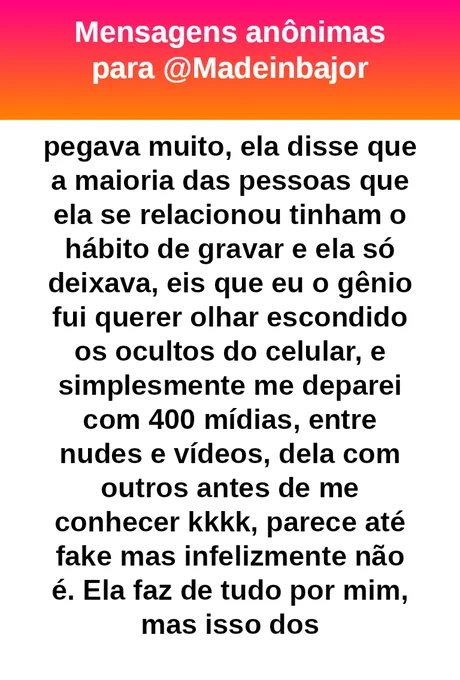 foi muito sincera, mas uma coisa me pegava muito, ela disse que a maioria das pessoas que ela se relacionou tinham o hábito de gravar e ela só deixava, eis que eu o gênio fui querer olhar escondido os ocultos do celular, e simplesmente me deparei com 400 mídias, entre nudes e vídeos, dela com outros antes