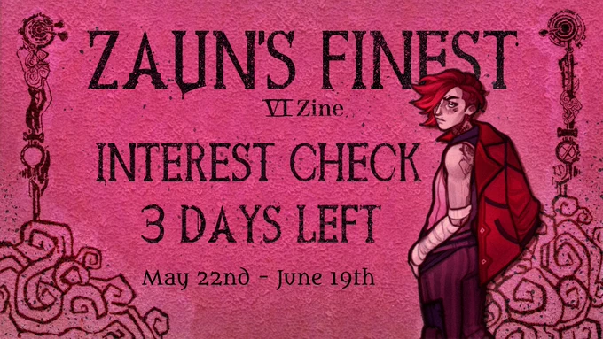 Interest Check. The background is in a hot pink, and the left and right borders have black patterns reminicent of Vi’s tattoos. On the right border, drawn by the promo artists lazylittledragon, Vi wears in her season 1 outfit and looks over the shoulder towads the viewer with her red jacket hanging over her right shoulder. In black lettering one can read: Zaun’s Finest Vi Zine Interest Check 3 DAYS LEFT May 22nd - June 19th