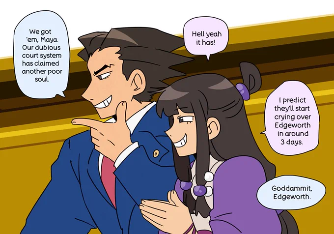 Ace Attorney fanart of Phoenix and Maya both grinning mischievously. Phoenix is saying, "We got 'em, Maya. Our dubious court system has claimed another poor soul." Maya replies, "Hell yeah it has! I predict they'll start crying over Edgeworth in around 3 days." To that, Phoenix adds, "Goddammit, Edgeworth."