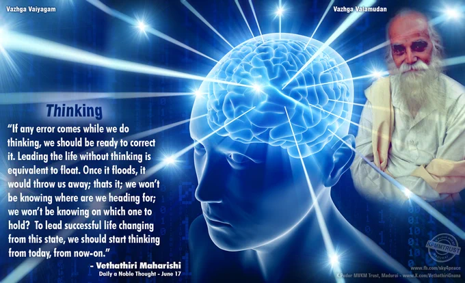 Daily a Noble Thought - June 17

Thinking

‘Is it essential to think? Is it necessary? If so, how should we do it?’ If questioned, yes, it is very much important; it is essential. Once we lead the life knowing limit and method, entire World would come into state of peace. This philosophy is not difficult at all. If learned sincerely, it would come natural. Due to earlier imprints, it may appear tough at start. Like how the motor cycle is started, once it starts to run, it gets automatic balance.

If any error comes while we do thinking, we should be ready to correct it. Leading the life without thinking is equivalent to float. Once it floods, it would throw us away; thats it; we won’t be knowing where are we heading for; we won’t be knowing on which one to hold? To lead successful life changing from this state, we should start thinking from today, from now-on.

- Vethathiri Maharishi
Delhi NCR Simplified Kundalini Yoga Trust - www.fb.com/sky4peace
✖️K.Pudur MVKM Trust, Madurai - https:
