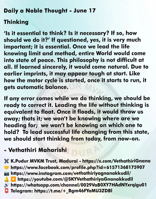 Daily a Noble Thought - June 17

Thinking

‘Is it essential to think? Is it necessary? If so, how should we do it?’ If questioned, yes, it is very much important; it is essential. Once we lead the life knowing limit and method, entire World would come into state of peace. This philosophy is not difficult at all. If learned sincerely, it would come natural. Due to earlier imprints, it may appear tough at start. Like how the motor cycle is started, once it starts to run, it gets automatic balance.

If any error comes while we do thinking, we should be ready to correct it. Leading the life without thinking is equivalent to float. Once it floods, it would throw us away; thats it; we won’t be knowing where are we heading for; we won’t be knowing on which one to hold? To lead successful life changing from this state, we should start thinking from today, from now-on.

- Vethathiri Maharishi
Delhi NCR Simplified Kundalini Yoga Trust - www.fb.com/sky4peace
✖️K.Pudur MVKM Trust, Madurai - https: