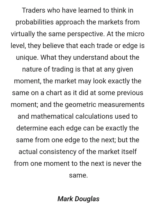 Traders who have learned to think in probabilities approach the markets from virtually the same perspective. At the micro level, they believe that each trade or edge is unique. What they understand about the nature of trading is that at any given moment, the market may look exactly the same on a chart as it did at some previous moment; and the geometric measurements and mathematical calculations used to determine each edge can be exactly the same from one edge to the next; but the actual consistency of the market itself from one moment to the next is never the same.