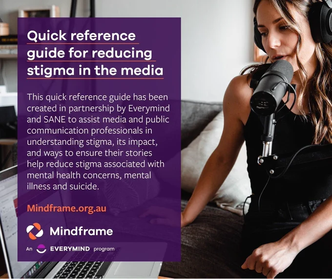 Social media tile.
Background image depicts a woman wearing headphones, recording a podcast from her living room using a professional-grade microphone and a laptop.
Text reads:
Quick reference guide for reducing stigma in the media.
This quick reference guide has been created in partnership by Everymind and SANE to assist media and public communication professionals in understanding stigma, its impact, and ways to ensure their stories help reduce stigma associated with mental health concerns, mental illness and suicide.
Visit: mindframe.org.au
