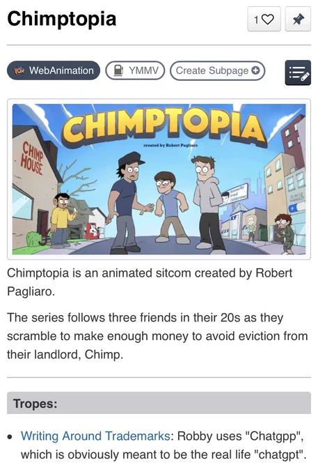 Chimptopia TV Tropes page

Chimptopia is an animated sitcom created by Robert Pagliaro.

The series follows three friends in their 20s as they scramble to make enough money to avoid eviction from their landlord, Chimp.

Tropes:

Writing Around Trademarks: Robby uses "Chatgpp", which is obviously meant to be the real life "chatgpt".