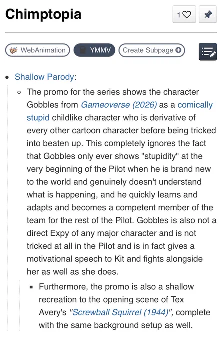 Chimptopia TV Tropes YMMV page

Shallow Parody:

The promo for the series shows the character Gobbles from Gameoverse (2026) as a comically stupid childlike character who is derivative of every other cartoon character before being tricked into beaten up. This completely ignores the fact that Gobbles only ever shows "stupidity" at the very beginning of the Pilot when he is brand new to the world and genuinely doesn't understand what is happening, and he quickly learns and adapts and becomes a competent member of the team for the rest of the Pilot. Gobbles is also not a direct Expy of any major character and is not tricked at all in the Pilot and is in fact gives a motivational speech to Kit and fights alongside her as well as she does.

Furthermore, the promo is also a shallow recreation to the opening scene of Tex Avery's "Screwball Squirrel (1944)", complete with the same background setup as well.