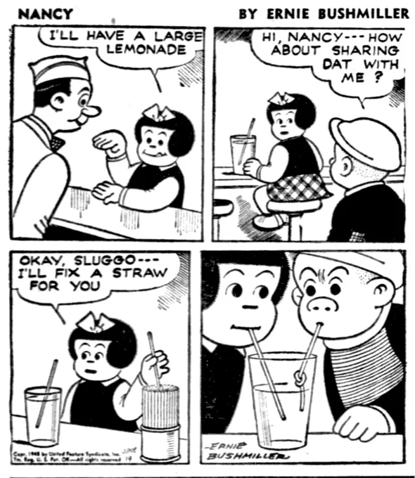 P1- NANCY ORDERS A LARGE LEMONADE AT A SODA SHOP 
NANCY: I'LL HAVE A LARGE LEMONADE

P2- NANCY SEES SLUGGO ENTERING THE SODA SHOP
SLUGGO: HI, NANCY- - HOW ABOUT SHARING DAT WITH ME?

P3-NANCY RELUCTANTLY AGREES 
NANCY: OKAY, SLUGGO- -I'LL FIX A STRAW FOR YOU

P4- NANCY USES HER AND IS ENJOYING THE LEMONADE , SLUGGO NOT SO MUCH, BECAUSE NANCY HAS TIED A KNOT IN HIS STRAW