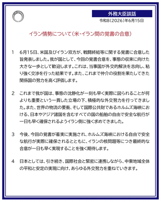 外務大臣談話：イラン情勢について（米・イラン間の覚書の合意）
令和８年６月１５日
１　６月１５日、米国及びイラン双方が、戦闘終結等に関する覚書に合意した旨発表しました。我が国として、今回の覚書合意を、事態の収束に向けた大きな一歩として歓迎します。これは、当事国が外交的解決を志向し、粘り強く交渉を行った結果です。また、これまで仲介の役割を果たしてきた関係国の努力を高く評価します。

２　これまで我が国は、事態の沈静化が一刻も早く実際に図られることが何よりも重要という一貫した立場の下、積極的な外交努力を行ってきました。また、世界の物流の要衝、そして国際公共財であるホルムズ海峡における、日本やアジア諸国を含むすべての国の船舶の自由で安全な航行が一日も早く確保されるようイラン側に強く求めてきました。

３　今後、今回の覚書が着実に実施され、ホルムズ海峡における自由で安全な航行が実際に確保されるとともに、イランの核問題等につき最終的な合意が一日も早く実現することを強く期待します。

４　日本としては、引き続き、国際社会と緊密に連携しながら、中東地域全体の平和と安定の実現に向け、あらゆる外交努力を重ねていきます。