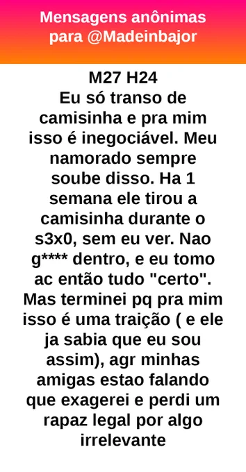 M27 H24  
Eu só transo de camisinha e pra mim isso é inegociável. Meu namorado sempre soube disso. Há 1 semana ele tirou a camisinha durante o sexo, sem eu ver. Não gastei dentro, e eu tomo anticoncepcional então tudo "certo". Mas terminei porque pra mim isso é uma traição (e ele já sabia que eu sou assim), agora minhas amigas estão falando que exagerei e perdi um rapaz legal por algo irrelevante.