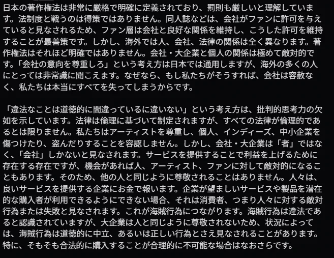 日本の著作権法は非常に厳格で明確に定義されており、罰則も厳しいと理解しています。法制度と戦うのは得策ではありません。同人誌などは、会社がファンに許可を与えていると見なされるため、ファン層は会社と良好な関係を維持し、こうした許可を維持することが最善策です。しかし、海外では人、会社、法律の関係は全く異なります。著作権法はそれほど明確ではありません。会社・大企業と個人の関係は極めて敵対的です。「会社の意向を尊重しろ」という考え方は日本では通用しますが、海外の多くの人にとっては非常識に聞こえます。なぜなら、もし私たちがそうすれば、会社は容赦なく、私たちは本当にすべてを失ってしまうからです。

「違法なことは道徳的に間違っているに違いない」という考え方は、批判的思考力の欠如を示しています。法律は倫理に基づいて制定されますが、すべての法律が倫理的であるとは限りません。私たちはアーティストを尊重し、個人、インディーズ、中小企業を傷つけたり、盗んだりすることを容認しません。しかし、会社・大企業は「者」ではなく、「会社」しかないと見なされます。サービスを提供することで利益を上げるために存在する存在ですが、機会があれば人、アーティスト、ファンに対して敵対的になることもあります。そのため、他の人と同じように尊敬されることはありません。人々は、良いサービスを提供する企業にお金で報います。企業が望ましいサービスや製品を潜在的な購入者が利用できるようにできない場合、それは消費者、つまり人々に対する敵対行為または失敗と見なされます。これが海賊行為につながります。海賊行為は違法であると認識されていますが、大企業は人と同じように尊敬されないため、状況によっては、海賊行為は道徳的に中立、あるいは正しい行為とさえ見なされることがあります。特に、そもそも合法的に購入することが合理的に不可能な場合はなおさらです。