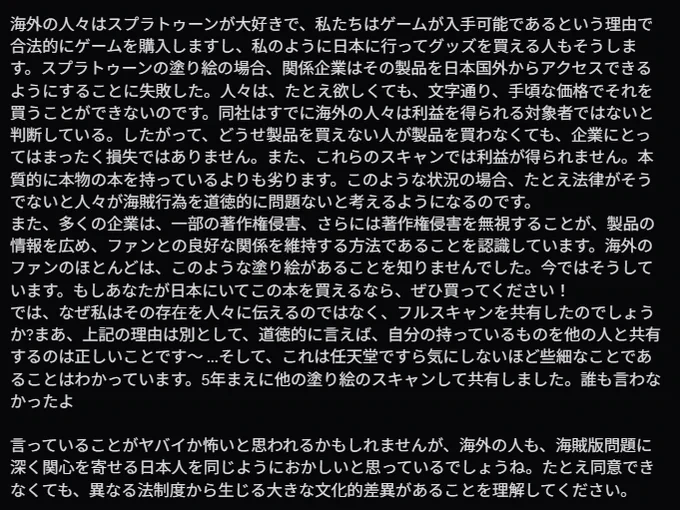海外の人々はスプラトゥーンが大好きで、私たちはゲームが入手可能であるという理由で合法的にゲームを購入しますし、私のように日本に行ってグッズを買える人もそうします。スプラトゥーンの塗り絵の場合、関係企業はその製品を日本国外からアクセスできるようにすることに失敗した。人々は、たとえ欲しくても、文字通り、手頃な価格でそれを買うことができないのです。同社はすでに海外の人々は利益を得られる対象者ではないと判断している。したがって、どうせ製品を買えない人が製品を買わなくても、企業にとってはまったく損失ではありません。また、これらのスキャンでは利益が得られません。本質的に本物の本を持っているよりも劣ります。このような状況の場合、たとえ法律がそうでないと人々が海賊行為を道徳的に問題ないと考えるようになるのです。
また、多くの企業は、一部の著作権侵害、さらには著作権侵害を無視することが、製品の情報を広め、ファンとの良好な関係を維持する方法であることを認識しています。海外のファンのほとんどは、このような塗り絵があることを知りませんでした。今ではそうしています。もしあなたが日本にいてこの本を買えるなら、ぜひ買ってください！
では、なぜ私はその存在を人々に伝えるのではなく、フルスキャンを共有したのでしょうか?まあ、上記の理由は別として、道徳的に言えば、自分の持っているものを他の人と共有するのは正しいことです〜 ...そして、これは任天堂ですら気にしないほど些細なことであることはわかっています。5年まえに他の塗り絵のスキャンして共有しました。誰も言わなかったよ

言っていることがヤバイか怖いと思われるかもしれませんが、海外の人も、海賊版問題に深く関心を寄せる日本人を同じようにおかしいと思っているでしょうね。たとえ同意できなくても、異なる法制度から生じる大きな文化的差異があることを理解してください。 