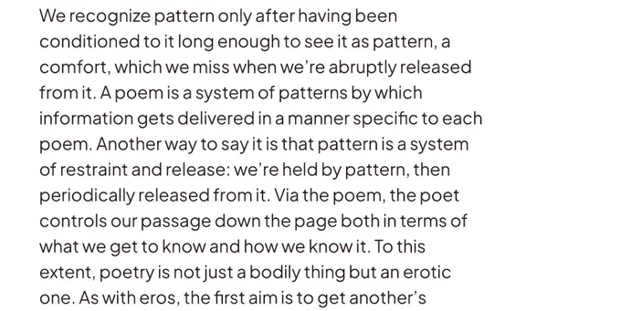 “We recognize pattern only after having been conditioned to it long enough to see it as pattern, a comfort, which we miss when we're abruptly released from it. A poem is a system of patterns by which information gets delivered in a manner specific to each poem. Another way to say it is that pattern is a system of restraint and release: we're held by pattern, then periodically released from it. Via the poem, the poet controls our passage down the page both in terms of what we get to know and how we know it. To this extent, poetry is not just a bodily thing but an erotic one. As with eros, the first aim is to get another's…”

- Carl Phillips, Muscularity & Eros: On Syntax