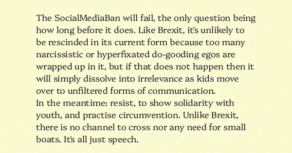 image text: The SocialMediaBan will fail, the only question being how long before it does. Like Brexit, it's unlikely to be rescinded in its current form because too many narcissistic or hyperfixated do-gooding egos are wrapped up in it, but if that does not happen th