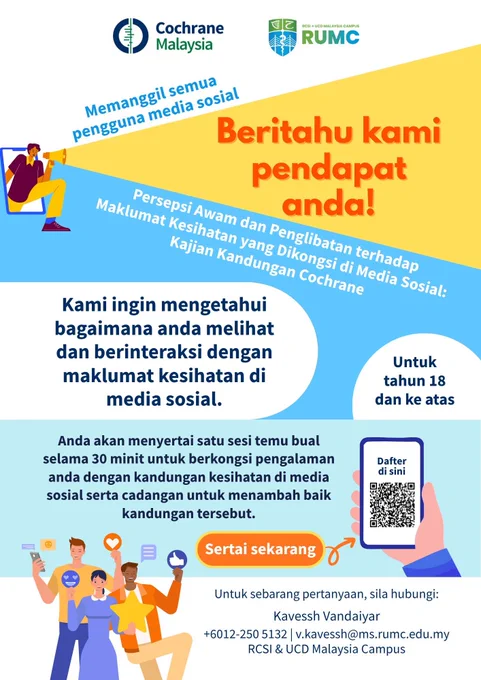 Memanggil semua pengguna media sosial. Beritahu kami pendapat anda!
Persepsi awam dan penglibatan terhadap maklumat kesihatan yang dikongsi di media sosial: Kajian Kandungan Cochrane 
Kami ingin mengetahui bagaimana anda melihat dan berinteraksi dengan maklumat kesihatan di media sosial. 
Anda akan menyertai satu sesi temu bual selama 30 minit untuk berkongsi pengalaman anda dengan kandungan kesihatan di media sosial serta cadangan untuk menambah baik kandungan tersebut.
Untuk tahun 18 dan ke atas.
Untuk sebarang pertanyaan, sila hubungi Kavessh Vandaiyar.
 6012-250 5132
v.kavessh@ms.rumc.edu.my
RCSI & UCD Malaysia Campus