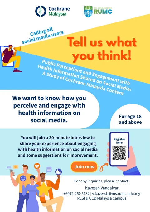 Calling all social media users. Tell us what you think! 
Public perceptions and engagement with health information shared on social media: a study of Cochrane Malaysia content
We want to know how you perceive and engage with health information on social media.
You will join a 30-minute interview to share your experience about engaging with health information on social media and some suggestions for improvement. 
For age 18 and above.
For any enquiries, please contact: Kavesh Vandaiyar
 6012-250 5132
v.kavessh@ms.rumc.edu.my
RCSI & UCD Malaysia Campus