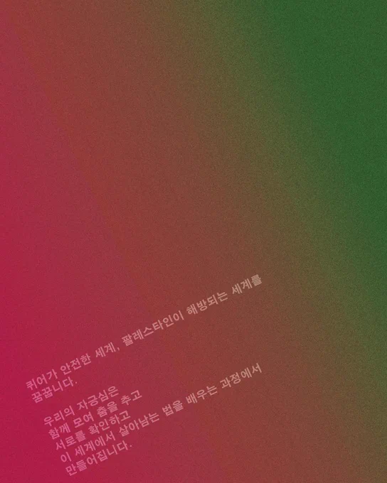 퀴어가 안전한 세계, 팔레스타인이 해방되는 세계를
꿈꿉니다.
 
우리의 자긍심은
함께 모여 춤을 추고
서로를 확인하고
이 세계에서 살아남는 법을 배우는 과정에서
만들어집니다.
