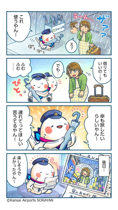 そらやんの4コマ漫画。
1コマ目：雨がザーザー降っていて、旅行者が困っている。そらやん、リユース傘立てから、傘を差しだす。
そらやん「これを使うやん！」
2コマ目：旅行者「借りてもいいの…？」
3コマ目：傘とおしゃべりをするそらやん。
そらやん「傘も旅したいらしいやん～連れて行ってほしいって言うてるやん！」
4コマ目：旅行者と傘が楽しんでいる写真がそらやんに届く。
そらやん「楽しそうでよかったやん～」

関西国際空港・大阪国際空港・神戸空港の3空港では、空港内のごみ箱に捨てられた傘やお客さまの不要な傘をお引き取りし、リユース可能な傘を選別し、不意の雨でお困りのお客さまにお持ち帰りいただくサービスを行っております。
傘が無くてお困りの際はご自由にお持ち帰りください。