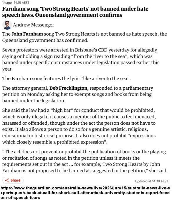 Farnham song ‘Two Strong Hearts’ not banned under hate speech laws, Queensland government confirms. The John Farnham song Two Strong Hearts is not banned as hate speech, the Queensland government has confirmed. Seven protestors were arrested in Brisbane’s CBD yesterday for allegedly saying or holding a sign reading “from the river to the sea”, which was banned under specific circumstances under legislation passed earlier this year. The Farnham song features the lyric “like a river to the sea”. The attorney general, Deb Frecklington, responded to a parliamentary petition on Monday asking her to exempt songs and books from being banned under the legislation. She said the law had a “high bar” for conduct that would be prohibited, which is only illegal if it causes a member of the public to feel menaced, harassed or offended, though under the act the person does not have to exist.