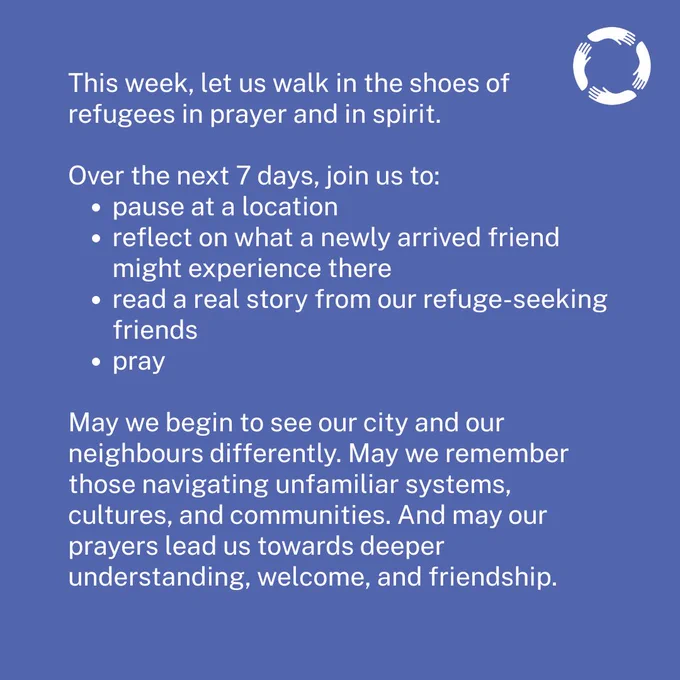 🌍 This Refugee Week, let us turn our eyes away from division and towards understanding.

Over the next 7 days, we invite you to walk in the shoes of refugees in prayer and in spirit. Each day, join us to:
📍 Pause at a location on your journey (or in your prayers)
💭 Reflect on what a newly arrived friend might experience there
📖 Read a real story from people seeking refuge
🙏 Pray

As we do, may we begin to see our cities and neighbours differently. May we remember those who are braving unfamiliar systems, cultures and navigating challenges everyday. And may our prayers lead us towards deeper understanding, welcome, and friendship.