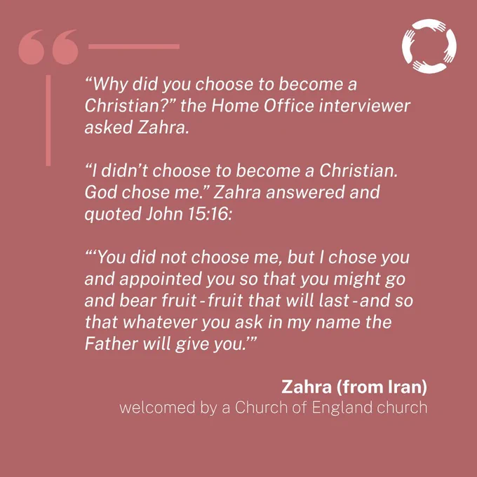 Story: 

“Why did you choose to become a Christian?” the Home Office interviewer asked Zahra. 

“I didn’t choose to become a Christian. God chose me.” Zahra answered and quoted John 15:16:

“‘You did not choose me, but I chose you and appointed you so that you might go and bear fruit - fruit that will last - and so that whatever you ask in my name the Father will give you.’”

Zahra (from Iran)
welcomed by a Church of England church
