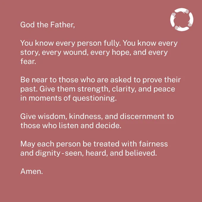 Prayer: 

God the Father,

You know every person fully. You know every story, every wound, every hope, and every fear.

Be near to those who are asked to prove their past. Give them strength, clarity, and peace in moments of questioning.

Give wisdom, kindness, and discernment to those who listen and decide.

May each person be treated with fairness and dignity - seen, heard, and believed.

Amen.
