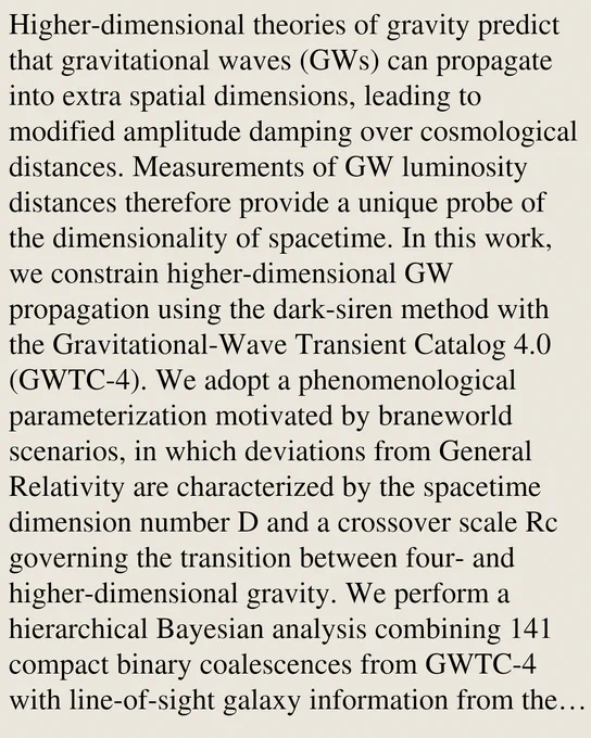 Higher-dimensional theories of gravity predict that gravitational waves (GWs) can propagate into extra spatial dimensions, leading to modified amplitude damping over cosmological distances. Measurements of GW luminosity distances therefore provide a unique probe of the dimensionality of spacetime. In this work, we constrain higher-dimensional GW propagation using the dark-siren method with the Gravitational-Wave Transient Catalog 4.0 (GWTC-4). We adopt a phenomenological parameterization motivated by braneworld scenarios, in which deviations from General Relativity are characterized by the spacetime dimension number D and a crossover scale Rc governing the transition between four- and higher-dimensional gravity. We perform a hierarchical Bayesian analysis combining 141 compact binary coalescences from GWTC-4 with line-of-sight galaxy information from the GLADE  catalog. For a prior H₀ ∈ [65,77] {km s^-1Mpc^-1} and log(Rc/Mpc) ∈ [2.7,4.0], we obtain D = 4.38⁺¹.⁹¹₋₁.₀₁ (68\% credible int