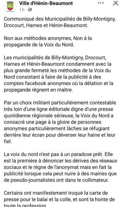 Ville d'Hénin-Beaumont, Facebook

Communiqué des Municipalités de Billy-Montigny, Drocourt, Harnes et Hénin-Beaumont.
 
Non aux méthodes anonymes, Non à la propagande de la Voix du Nord.

Les municipalités de Billy-Montigny, Drocourt, Harnes et Hénin-Beaumont condamnent avec la plus grande fermeté les méthodes de la Voix du Nord consistant à faire de la publicité à des comptes facebook anonymes où la délation et la propagande règnent en maître.

Par un choix militant particulièrement contestable très loin d’une ligne éditoriale digne d’une presse quotidienne régionale sérieuse, la Voix du Nord a consacré une page à la gloire de personnes anonymes particulièrement lâches se réfugiant derrière leur écran pour déverser leur haine et leur fiel.

La voix du nord n’est pas à un paradoxe prêt. Elle est la première à dénoncer les dérives des réseaux sociaux et le règne de l’anonymat mais en fait la publicité lorsque cela peut nuire à des mairies que de pseudo-journalistes ont dans le collimate
